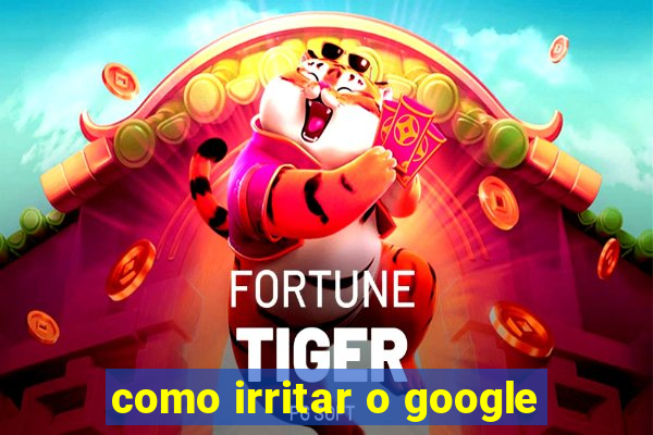 como irritar o google